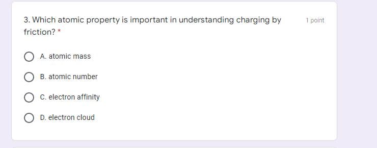 3. Which atomic property is important in understanding charging by
1 point
friction? *
A. atomic mass
B. atomic number
C. electron affinity
O D. electron cloud
