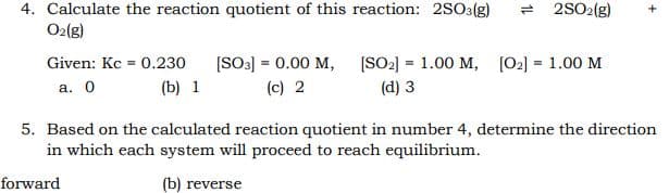 4. Calculate the reaction quotient of this reaction: 2S03(g)
O2(g)
2SO2(g)
[SO3] = 0.00 M, [SO2] = 1.00 M, [02] = 1.00 M
(c) 2
Given: Kc = 0.230
а. О
(b) 1
(d) 3
5. Based on the calculated reaction quotient in number 4, determine the direction
in which each system will proceed to reach equilibrium.
forward
(b) reverse
