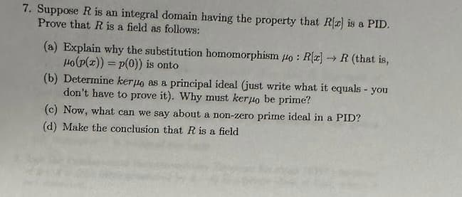 7. Suppose R is an integral domain having the property that R[c] is a PID.
Prove that R is a field as follows:
-
(a) Explain why the substitution homomorphism o: R[x] →→R (that is,
Ho(p(x)) = p(0)) is onto
(b) Determine kerpo as a principal ideal (just write what it equals - you
don't have to prove it). Why must kerjo be prime?
(c) Now, what can we say about a non-zero prime ideal in a PID?
(d) Make the conclusion that R is a field