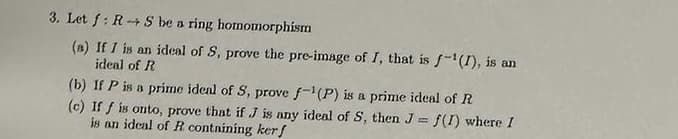 3. Let f: RS be a ring homomorphism
(a) If I is an ideal of S, prove the pre-image of I, that is f-¹(1), is an
ideal of R
(b) If P is a prime ideal of S, prove f-1(P) is a prime ideal of R
(c) If f is onto, prove that if J is any ideal of S, then J= f(I) where I
is an ideal of R containing kerf