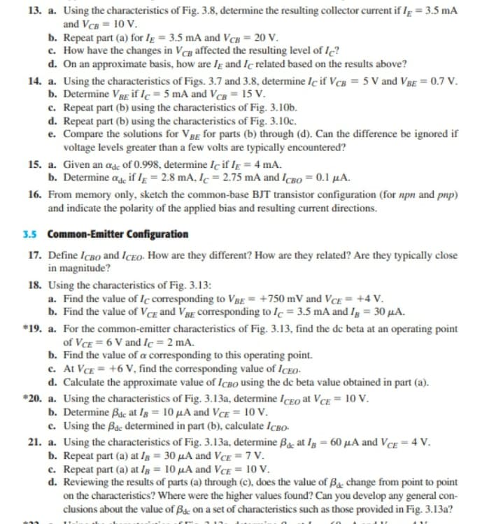 13. a. Using the characteristics of Fig. 3.8, determine the resulting collector current if Ig = 3.5 mA
and VCB = 10 V.
b. Repeat part (a) for Ig = 3.5 mA and VCB = 20 V.
c. How have the changes in Vcg affected the resulting level of I?
d. On an approximate basis, how are Ig and Iç related based on the results above?
14. a. Using the characteristics of Figs. 3.7 and 3.8, determine Iç if VcB = 5 V and VBE = 0.7 V.
b. Determine VBg if lc = 5 mA and VcB = 15 V.
c. Repeat part (b) using the characteristics of Fig. 3.10b.
d. Repeat part (b) using the characteristics of Fig. 3.10c.
e. Compare the solutions for VBg for parts (b) through (d). Can the difference be ignored if
voltage levels greater than a few volts are typically encountered?
15. a. Given an adc of 0.998, determine Iç if Ig = 4 mA.
b. Determine age if IĘ = 2.8 mA, Ic = 2.75 mA and Icgo = 0.1 µA.
16. From memory only, sketch the common-base BJT transistor configuration (for npn and pnp)
and indicate the polarity of the applied bias and resulting current directions.
3.5 Common-Emitter Configuration
17. Define IcBo and ICEO- How are they different? How are they related? Are they typically close
in magnitude?
18. Using the characteristics of Fig. 3.13:
a. Find the value of Iç corresponding to VBE = +750 mV and VCE = +4 V.
b. Find the value of VCE and VBg corresponding to Ic = 3.5 mA and Ig = 30 µA.
*19. a. For the common-emitter characteristics of Fig. 3.13, find the de beta at an operating point
of VCE = 6 V and Ic = 2 mA.
b. Find the value of a corresponding to this operating point.
c. At VCE = +6 V, find the corresponding value of ICEO-
d. Calculate the approximate value of ICBO using the de beta value obtained in part (a).
*20. a. Using the characteristics of Fig. 3.13a, determine ICEO at VcE = 10 V.
b. Determine Bac at Ig = 10 µA and VCE = 10 V.
c. Using the Bac determined in part (b), calculate IcBo-
21. a. Using the characteristics of Fig. 3.13a, determine Ba, at Ig = 60 µA and VCE = 4 V.
b. Repeat part (a) at Ig = 30 µA and VCE = 7 V.
c. Repeat part (a) at Ig = 10 µA and VCE = 10 V.
d. Reviewing the results of parts (a) through (c), does the value of Bg. change from point to point
on the characteristics? Where were the higher values found? Can you develop any general con-
clusions about the value of By. on a set of characteristics such as those provided in Fig. 3.13a?
