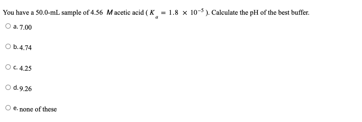 You have a 50.0-mL sample of 4.56 M acetic acid (K) = 1.8 × 10-5). Calculate the pH of the best buffer.
a
O a. 7.00
O b.4.74
O c. 4.25
O d. 9.26
O e. none of these