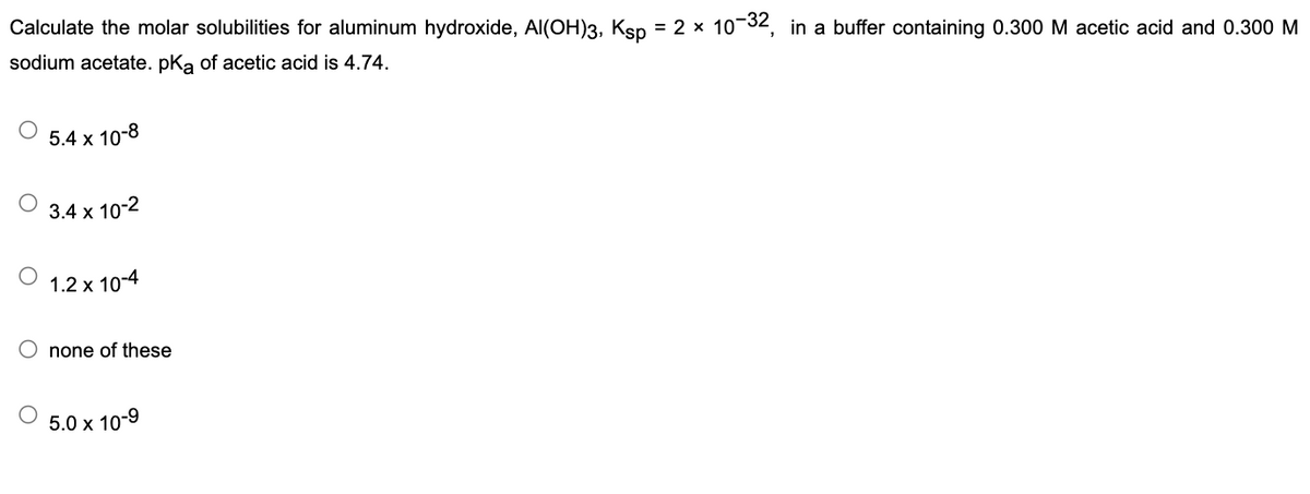 Calculate the molar solubilities for aluminum hydroxide, Al(OH)3, Ksp = 2 × 10-³2, in a buffer containing 0.300 M acetic acid and 0.300 M
sodium acetate. pKa of acetic acid is 4.74.
5.4 x 10-8
3.4 x 10-2
1.2 x 10-4
none of these
5.0 x 10-9