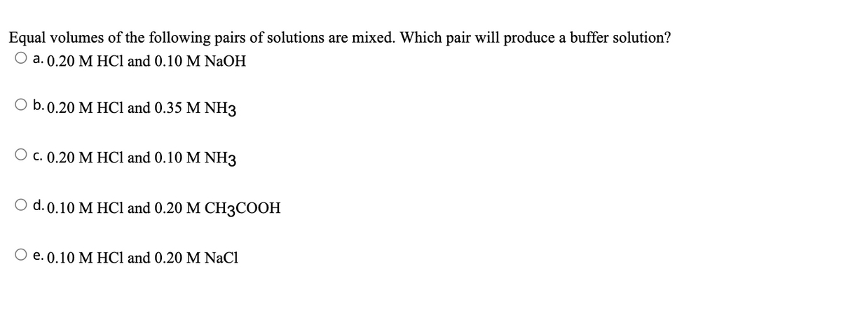 Equal volumes of the following pairs of solutions are mixed. Which pair will produce a buffer solution?
O a. 0.20 M HCl and 0.10 M NaOH
O b. 0.20 M HCl and 0.35 M NH3
c. 0.20 M HCl and 0.10 M NH3
d. 0.10 M HCl and 0.20 M CH3COOH
O e. 0.10 M HCl and 0.20 M NaCl