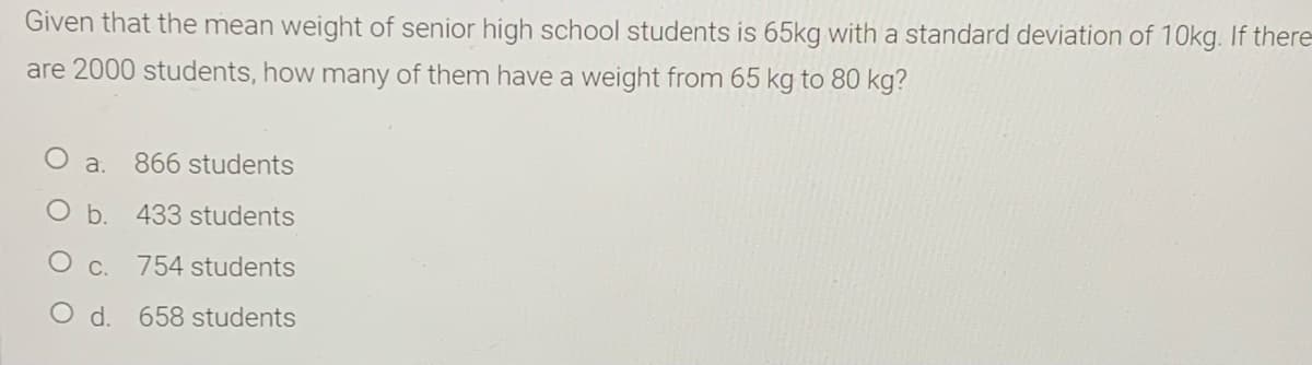 Given that the mean weight of senior high school students is 65kg with a standard deviation of 10kg. If there
are 2000 students, how many of them have a weight from 65 kg to 80 kg?
a.
866 students
b. 433 students
C.
754 students
d. 658 students
