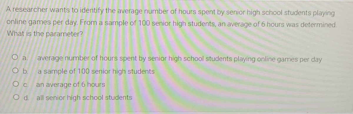 A researcher wants to identify the average number of hours spent by senior high school students playing
online games per day. From a sample of 100 senior high students, an average of 6 hours was determined.
What is the parameter?
O a.
average number of hours spent by senior high school students playing online games per day
Ob.
a sample of 100 senior high students
Oc.
an average of 6 hours
Od.
all senior high school students
