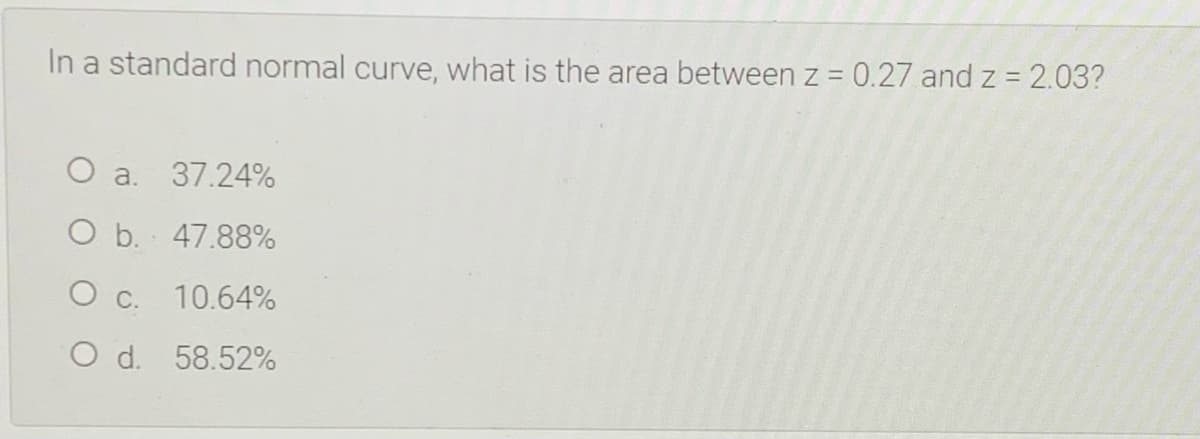 In a standard normal curve, what is the area between z = 0.27 and z = 2.03?
O a. 37.24%
O b. 47.88%
O c. 10.64%
O d. 58.52%
