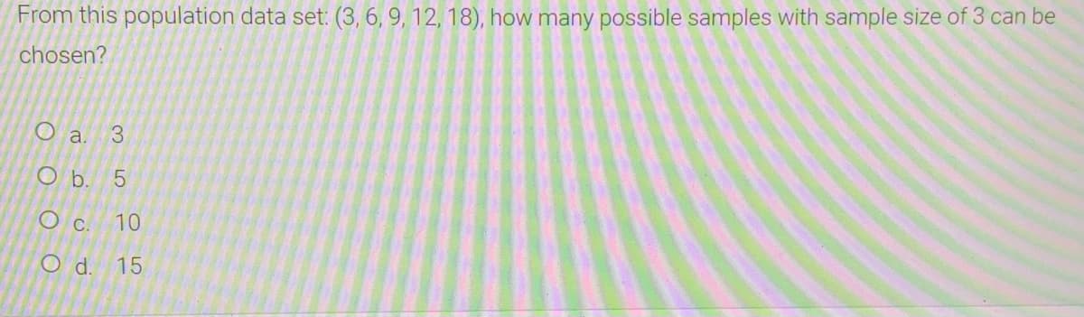 From this population data set: (3, 6, 9, 12, 18), how many possible samples with sample size of 3 can be
chosen?
O a. 3
O b. 5
O c. 10
Od.
15
