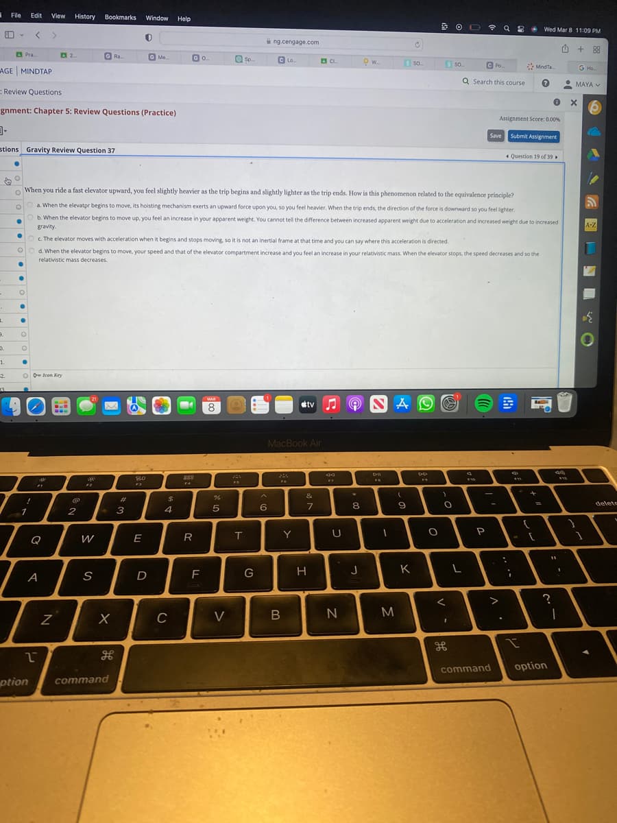 1 File Edit View History
Pra.....
AGE MINDTAP
-
UM
-
1.
3.
Review Questions
gnment: Chapter 5: Review Questions (Practice)
-
stions Gravity Review Question 37
0.
1.
-2.
33.
O
●
O
●
●
O
O
●
O Icon Key
!
1
2
2....
A
ption
FI
N
Bookmarks Window Help
2
GRa...
39²
W
S
When you ride a fast elevator upward, you feel slightly heavier as the trip begins and slightly lighter as the trip ends. How is this phenomenon related to the equivalence principle?
O
a. When the elevator begins to move, its hoisting mechanism exerts an upward force upon you, so you feel heavier. When the trip ends, the direction of the force is downward so you feel lighter.
Ob. When the elevator begins to move up, you feel an increase in your apparent weight. You cannot tell the difference between increased apparent weight due to acceleration and increased weight due to increased
●
gravity.
X
H
command
0
#
3
G Me...
20
F3
E
D
c. The elevator moves with acceleration when it begins and stops moving, so it is not an inertial frame at that time and you can say where this acceleration is directed.
d. When the elevator begins to move, your speed and that of the elevator compartment increase and you feel an increase in your relativistic mass. When the elevator stops, the speed decreases and so the
relativistic mass decreases.
$
GO
4
C
888
F4
R
F
MAR
8
%
Sp...
5
V
T
ng.cengage.com
G
C Lo.
^
6
MacBook Air
D
Y
tv
B
CL...
&
7
H
49
Se
U
N
*
OW....
8
J
NA
DI
FR
I
$ So...
M
Ć
(
9
K
DD
17
O
S so....
G
)
OL ☎ a
O
<
1
L
C Po
Q Search this course
F10
P
8
0
Assignment Score: 0.00%
Save Submit Assignment
>
command
:
Question 19 of 39
;
MindTa...
F11
Wed Mar 8 11:09 PM
+
{
- [
=
O
?
option
11
ü
309)
A
$12
1
1
+88
G Ho...
MAYA ✓
X
1
1
A-Z
delete