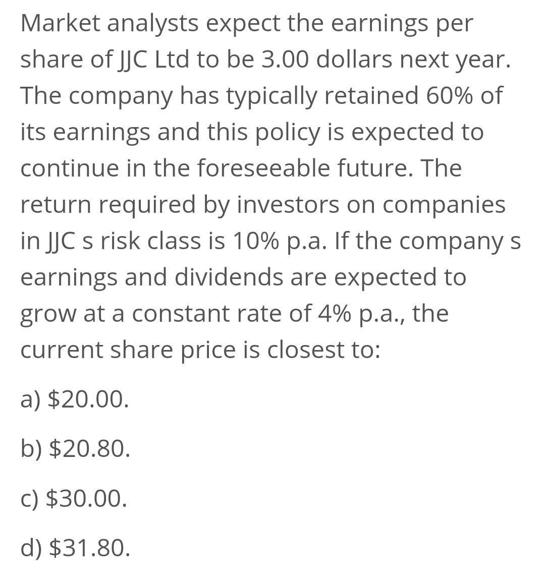 Market analysts expect the earnings per
share of JJC Ltd to be 3.00 dollars next year.
The company has typically retained 60% of
its earnings and this policy is expected to
continue in the foreseeable future. The
return required by investors on companies
in JJC s risk class is 10% p.a. If the company s
earnings and dividends are expected to
grow at a constant rate of 4% p.a., the
current share price is closest to:
a) $20.00.
b) $20.80.
c) $30.00.
d) $31.80.
