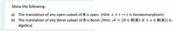 Show the following:
a) The translation of any open subset of R is open. (Hint: x +tt is homeomorphism)
b) The translation of any Borel subset of R is Borel. (Hint: A = (BE B(R): B +x € B(R)} is
algebra)
%3!
