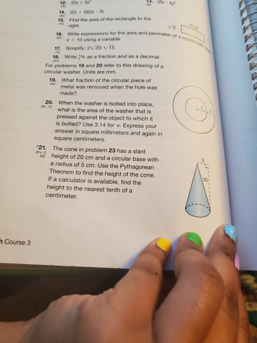 (2x - 5)2
(2x + 5)2
Write expressions for the area and perimeter of a square with side
12.
(92)
(92)
14.
(92)
(2x + 5)(2x - 5)
Find the area of the rectangle to the
right.
15.
4V2
(78)
V2
16.
(92)
x + 10 using a variable,
17. Simplify: 2/20 V15
(78)
18.
Write 1% as a fraction and as a decimal.
(63)
For problems 19 and 20 refer to this drawing of a
circular washer. Units are mm.
19.
What fraction of the circular piece of
(40)
metal was removed when the hole was
made?
20. When the washer is bolted into place,
(40, 72)
what is the area of the washer that is
pressed against the object to which it
is bolted? Use 3.14 for . Express your
answer in square millimeters and again in
square centimeters.
*21. The cone in problem 23 has a slant
(Inv. 2.
95) height of 20 cm and a circular base with
a radius of 5 cm. Use the Pythagorean
Theorem to find the height of the cone.
If a calculator is available, find the
20
height to the nearest tenth of a
centimeter.
h Course 3
