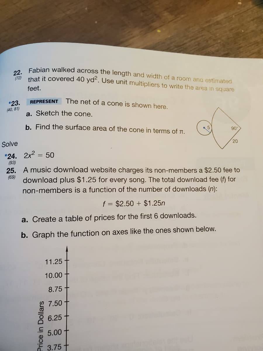 22. Fabian walked across the length and width of a room and estimated
(72)
that it covered 40 yde. Use unit multipliers to write the area in square
feet.
REPRESENT
The net of a cone is shown here.
*23.
(40, 81)
a. Sketch the cone.
b. Find the surface area of the cone in terms of I.
90
Solve
20
*24. 2x2 = 50
(93)
25. A music download website charges its non-members a $2.50 fee to
(69)
download plus $1.25 for every song. The total download fee (f) for
non-members is a function of the number of downloads (n):
f = $2.50 + $1.25n
a. Create a table of prices for the first 6 downloads.
b. Graph the function on axes like the ones shown below.
11.25
10.00
8.75
7.50
6.25
5.00
3.75
Price in Dollars
