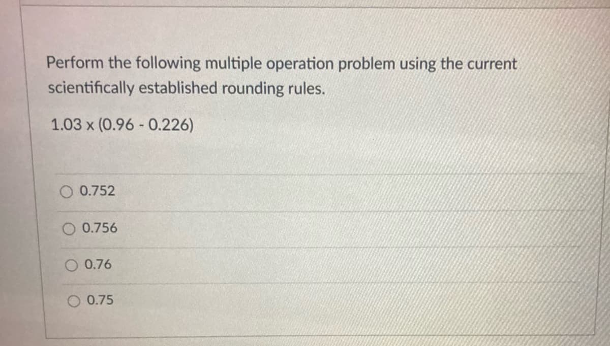 Perform the following multiple operation problem using the current
scientifically established rounding rules.
1.03 x (0.96 - 0.226)
O 0.752
0.756
O 0.76
O 0.75
