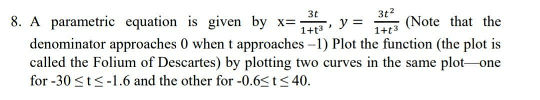 8. A parametric equation is given by x=
3t
3t2
(Note that the
denominator approaches 0 when t approaches -1) Plot the function (the plot is
called the Folium of Descartes) by plotting two curves in the same plot-one
y =
1+t3
1+t3
for -30 <t<-1.6 and the other for -0.6<t< 40.
