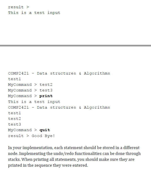 result >
This is a test input
COMP2421
Data structures & Algorithms
testl
MyCommand > test2
MyCommand > test3
MyCommand > print
This is a test input
COMP2421
Data structures & Algorithms
testl
test2
test3
MyCommand > quit
result > Good Bye!
In your implementation, each statement should be stored in a different
node. Implementing the undo/redo functionalities can be done through
stacks. When printing all statements, you should make sure they are
printed in the sequence they were entered.
