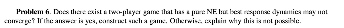 Problem 6. Does there exist a two-player game that has a pure NE but best response dynamics may not
converge? If the answer is yes, construct such a game. Otherwise, explain why this is not possible.
