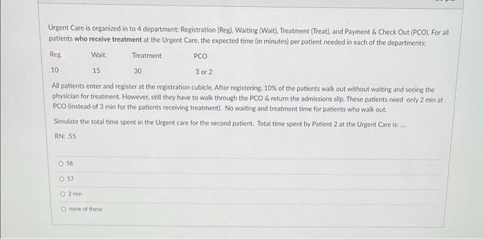 Urgent Care is organized in to 4 department: Registration (Reg), Waiting (Wait), Treatment (Treat), and Payment & Check Out (PCO). For all
patients who receive treatment at the Urgent Care, the expected time (in minutes) per patient needed in each of the departments:
Reg.
Wait.
Treatment
PCO
10
15
30
3 or 2
All patients enter and register at the registration cubicle. After registering, 10% of the patients walk out without waiting and seeing the
physician for treatment. However, still they have to walk through the PCO & return the admissions slip. These patients need only 2 min at
PCO (instead of 3 min for the patients receiving treatment). No waiting and treatment time for patients who walk out.
Simulate the total time spent in the Urgent care for the second patient. Total time spent by Patient 2 at the Urgent Care is:
RN: 55
O 58
O 57
O 2 min
O none of these
