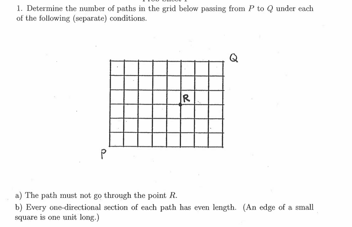 1. Determine the number of paths in the grid below passing from P to Q under each
of the following (separate) conditions.
Q
IR
a) The path must not go through the point R.
b) Every one-directional section of each path has even length. (An edge of a small
square is one unit long.)
