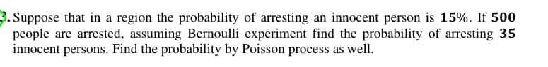 3. Suppose that in a region the probability of arresting an innocent person is 15%. If 500
people are arrested, assuming Bernoulli experiment find the probability of arresting 35
innocent persons. Find the probability by Poisson process as well.
