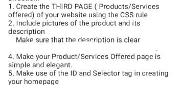 1. Create the THIRD PAGE ( Products/Services
offered) of your website using the CsS rule
2. Include pictures of the product and its
description
Make sure that the description is clear
4. Make your Product/Services Offered page is
simple and elegant.
5. Make use of the ID and Selector tag in creating
your homepage
