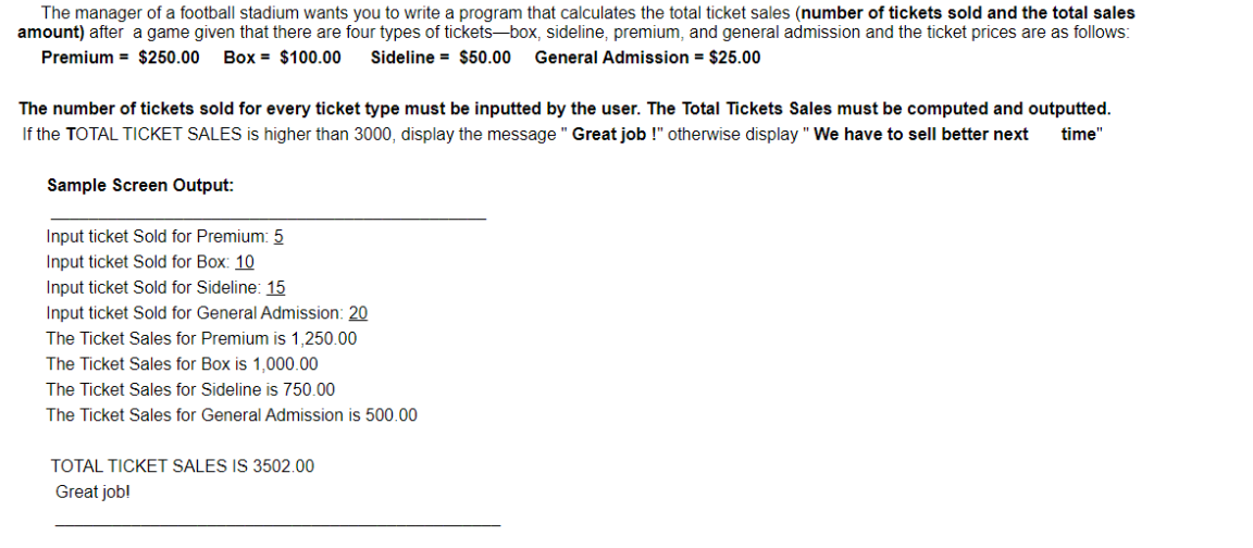 The manager of a football stadium wants you to write a program that calculates the total ticket sales (number of tickets sold and the total sales
amount) after a game given that there are four types of tickets-box, sideline, premium, and general admission and the ticket prices are as follows:
Premium = $250.00
Box = $100.00
Sideline = $50.00
General Admission = $25.00
The number of tickets sold for every ticket type must be inputted by the user. The Total Tickets Sales must be computed and outputted.
If the TOTAL TICKET SALES is higher than 3000, display the message " Great job !" otherwise display " We have to sell better next
time'
Sample Screen Output:
Input ticket Sold for Premium: 5
Input ticket Sold for Box: 10
Input ticket Sold for Sideline: 15
Input ticket Sold for General Admission: 20
The Ticket Sales for Premium is 1,250.00
The Ticket Sales for Box is 1,000.00
The Ticket Sales for Sideline is 750.00
The Ticket Sales for General Admission is 500.00
TOTAL TICKET SALES IS 3502.00
Great job!
