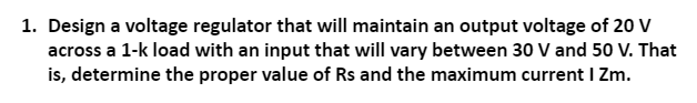 1. Design a voltage regulator that will maintain an output voltage of 20 V
across a 1-k load with an input that will vary between 30 V and 50 V. That
is, determine the proper value of Rs and the maximum current I Zm.
