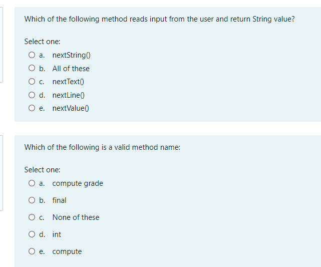 Which of the following method reads input from the user and return String value?
Select one:
O a. nextString0
O b. All of these
O . nextText()
O d. nextLine0
O e. nextValue()
Which of the following is a valid method name:
Select one:
O a. compute grade
O b. final
O . None of these
O d. int
O e. compute
