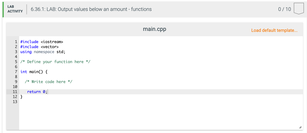 LAB
6.36.1: LAB: Output values below an amount - functions
0/ 10
ACTIVITY
main.cpp
Load default template..
1 #include <iostream>
2 #include <vector>
3 using namespace std;
4
5 /* Define your function here */
6.
7 int main() {
8
9.
/* Write code here */
10
11
return 0;
12 }
13
