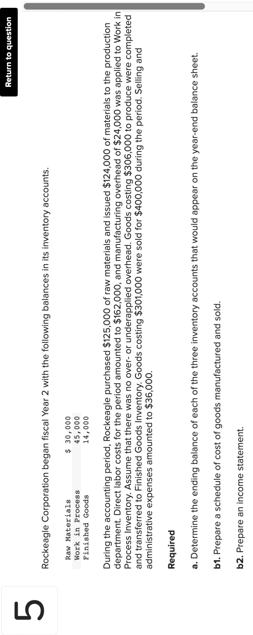 5
Rockeagle Corporation began fiscal Year 2 with the following balances in its inventory accounts.
Raw Materials
Work in Process
$ 30,000
45,000
14,000
Finished Goods
Return to question
During the accounting period, Rockeagle purchased $125,000 of raw materials and issued $124,000 of materials to the production
department. Direct labor costs for the period amounted to $162,000, and manufacturing overhead of $24,000 was applied to Work in
Process Inventory. Assume that there was no over- or underapplied overhead. Goods costing $306,000 to produce were completed
and transferred to Finished Goods ventory. Goods costing $301,000 were sold for $400,000 during the period. Selling and
administrative expenses amounted to $36,000.
Required
a. Determine the ending balance of each of the three inventory accounts that would appear on the year-end balance sheet.
b1. Prepare a schedule of cost of goods manufactured and sold.
b2. Prepare an income statement.