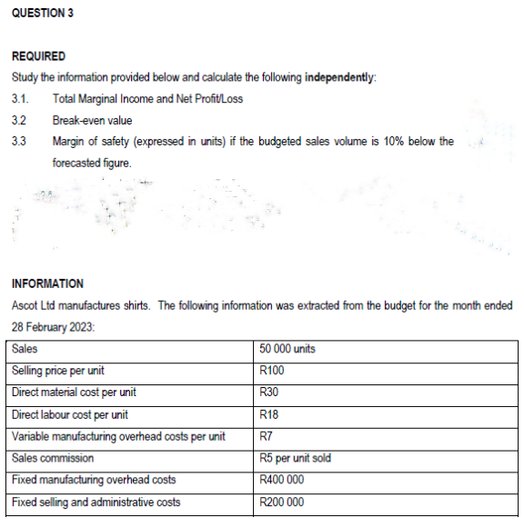 QUESTION 3
REQUIRED
Study the information provided below and calculate the following independently:
3.1. Total Marginal Income and Net Profit/Loss
3.2
3.3
Break-even value
Margin of safety (expressed in units) if the budgeted sales volume is 10% below the
forecasted figure.
INFORMATION
Ascot Ltd manufactures shirts. The following information was extracted from the budget for the month ended
28 February 2023:
Sales
Selling price per unit
Direct material cost per unit
Direct labour cost per unit
Variable manufacturing overhead costs per unit
Sales commission
Fixed manufacturing overhead costs
Fixed selling and administrative costs
50 000 units
R100
R30
R18
R7
R5 per unit sold
R400 000
R200 000