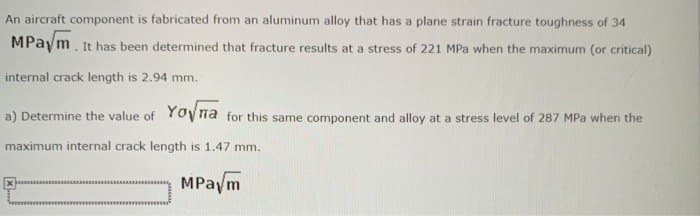 An aircraft component is fabricated from an aluminum alloy that has a plane strain fracture toughness of 34
MPaym. It has been determined that fracture results at a stress of 221 MPa when the maximum (or critical)
internal crack length is 2.94 mm.
a) Determine the value of Yona for this same component and alloy at a stress level of 287 MPa when the
maximum internal crack length is 1.47 mm.
MPaym