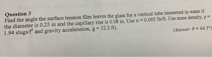 Question 3
Find the angle the surface tension film leaves the glass for a vertical tube immersed in water if
the diameter is 0.25 in and the capillary rise is 0.08 in. Use o = 0.005 lb/ft. Use mass density, p =
1.94 slugs/f and gravity acceleration, g = 32.2 ft).
DOL
(Answer: 0 = 64.3°)