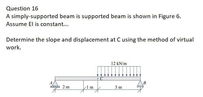 Question 16
A simply-supported beam is supported beam is shown in Figure 6.
Assume El is constant...
Determine the slope and displacement at C using the method of virtual
work.
topp
2m
12 kN/m
3m
B