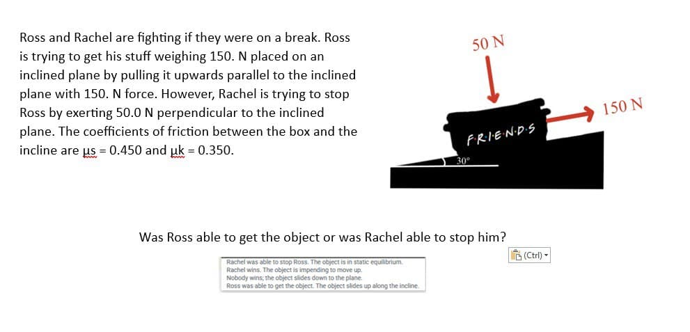 Ross and Rachel are fighting if they were on a break. Ross
is trying to get his stuff weighing 150. N placed on an
inclined plane by pulling it upwards parallel to the inclined
plane with 150. N force. However, Rachel is trying to stop
Ross by exerting 50.0 N perpendicular to the inclined
plane. The coefficients of friction between the box and the
incline are us = 0.450 and uk = 0.350.
Rachel was able to stop Ross. The object is in static equilibrium.
Rachel wins. The object is impending to move up.
Nobody wins; the object slides down to the plane.
Ross was able to get the object. The object slides up along the incline.
50 N
F·R·I·E·N·D·S
30°
Was Ross able to get the object or was Rachel able to stop him?
(Ctrl)-
150 N