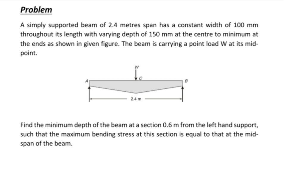 Problem
A simply supported beam of 2.4 metres span has a constant width of 100 mm
throughout its length with varying depth of 150 mm at the centre to minimum at
the ends as shown in given figure. The beam is carrying a point load W at its mid-
point.
to
2.4 m
B
Find the minimum depth of the beam at a section 0.6 m from the left hand support,
such that the maximum bending stress at this section is equal to that at the mid-
span of the beam.