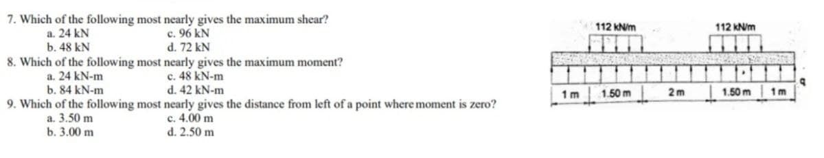 7. Which of the following most nearly gives the maximum shear?
a. 24 kN
c. 96 kN
b. 48 kN
d. 72 kN
8. Which of the following most nearly gives the maximum moment?
a. 24 kN-m
c. 48 kN-m
b. 84 kN-m
d. 42 kN-m
9. Which of the following most nearly gives the distance from left of a point where moment is zero?
a. 3.50 m
c. 4.00 m
b. 3.00 m
d. 2.50 m
1m
112 kN/m
1.50 m
2m
112 kN/m
1.50 m
1m
a