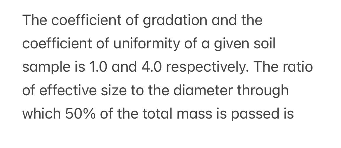 The coefficient of gradation and the
coefficient of uniformity of a given soil
sample is 1.0 and 4.0 respectively. The ratio
of effective size to the diameter through
which 50% of the total mass is passed is