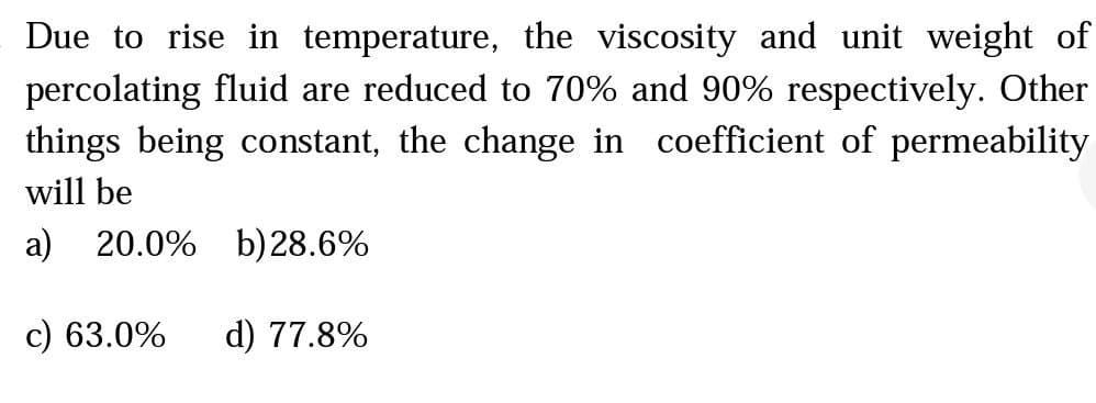 Due to rise in temperature, the viscosity and unit weight of
percolating fluid are reduced to 70% and 90% respectively. Other
things being constant, the change in coefficient of permeability
will be
a) 20.0% b)28.6%
c) 63.0%
d) 77.8%
