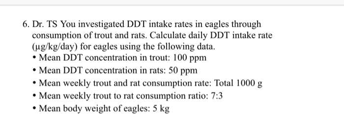 6. Dr. TS You investigated DDT intake rates in eagles through
consumption of trout and rats. Calculate daily DDT intake rate
(ug/kg/day) for eagles using the following data.
• Mean DDT concentration in trout: 100 ppm
• Mean DDT concentration in rats: 50 ppm
• Mean weekly trout and rat consumption rate: Total 1000 g
• Mean weekly trout to rat consumption ratio: 7:3
• Mean body weight of eagles: 5 kg
