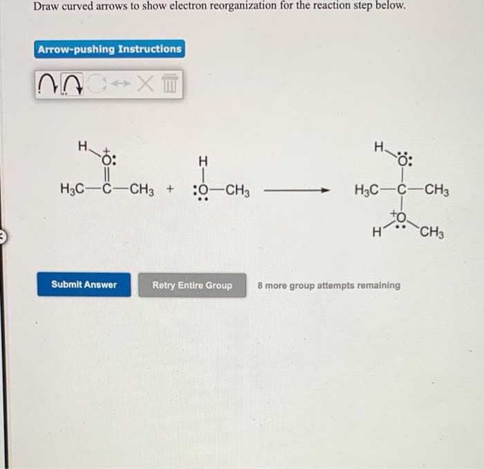 Draw curved arrows to show electron reorganization for the reaction step below.
Arrow-pushing Instructions
H.
H3C-C-CH3 +
:0-CH3
H3C-C-CH3
CH3
Retry Entire Group
8 more group attempts remaining
Submit Answer
