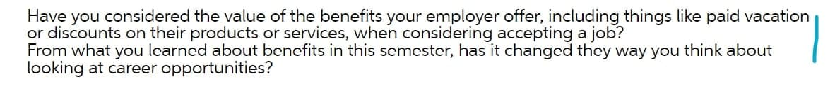 Have you considered the value of the benefits your employer offer, including things like paid vacation
or discounts on their products or services, when considering accepting a job?
From what you learned about benefits in this semester, has it changed they way you think about
looking at career opportunities?
