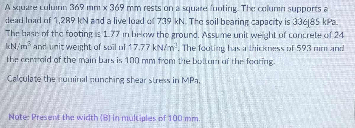 A square column 369 mm x 369 mm rests on a square footing. The column supports a
dead load of 1,289 kN and a live load of 739 kN. The soil bearing capacity is 336[85 kPa.
The base of the footing is 1.77 m below the ground. Assume unit weight of concrete of 24
kN/m and unit weight of soil of 17.77 kN/m. The footing has a thickness of 593 mm and
the centroid of the main bars is 100 mm from the bottom of the footing.
Calculate the nominal punching shear stress in MPa.
Note: Present the width (B) in multiples of 100 mm.
