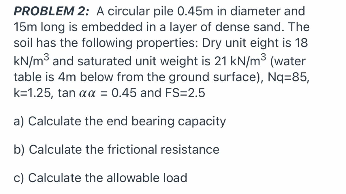 PROBLEM 2: A circular pile 0.45m in diameter and
15m long is embedded in a layer of dense sand. The
soil has the following properties: Dry unit eight is 18
kN/m3 and saturated unit weight is 21 kN/m³ (water
table is 4m below from the ground surface), Nq=85,
k=1.25, tan a = 0.45 and FS=2.5
a) Calculate the end bearing capacity
b) Calculate the frictional resistance
c) Calculate the allowable load
