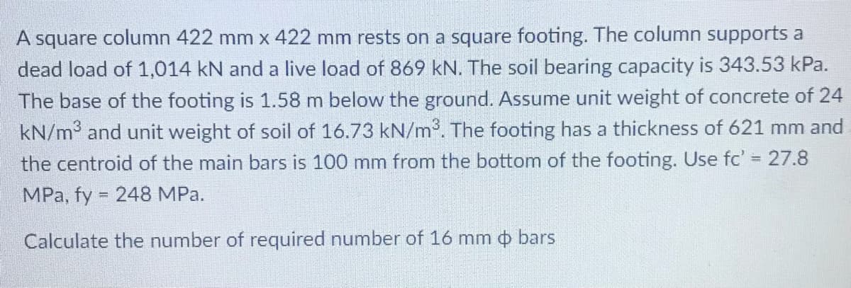 A square column 422 mm x 422 mm rests on a square footing. The column supports a
dead load of 1,014 kN and a live load of 869 kN. The soil bearing capacity is 343.53 kPa.
The base of the footing is 1.58 m below the ground. Assume unit weight of concrete of 24
kN/m and unit weight of soil of 16.73 kN/m. The footing has a thickness of 621 mm and
the centroid of the main bars is 100 mm from the bottom of the footing. Use fc' = 27.8
%3D
MPa, fy 248 MPa.
Calculate the number of required number of 16 mm o bars
