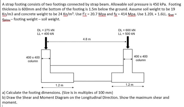 A strap footing consists of two footings connected by strap beam. Allowable soil pressure is 450 kPa. Footing
thickness is 600mm and the bottom of the footing is 1.5m below the ground. Assume soil weight to be 19
Kn/m3 and concrete weight to be 24 Kn/m³. Use f'c = 20.7 Mpa and fy = 414 Mpa. Use 1.2DL + 1.6LL. gog =
galow - footing weight – soil weight.
DL = 275 kN
LL = 400 kN
DL = 600 kN
LL = 500 kN
4.8 m
400 x 400
column
400 x 400
column
1.2 m
1.2 m
a) Calculate the footing dimensions. (Size is in multiples of 100 mm)
b) Draw the Shear and Moment Diagram on the Longitudinal Direction. Show the maximum shear and
moment.
