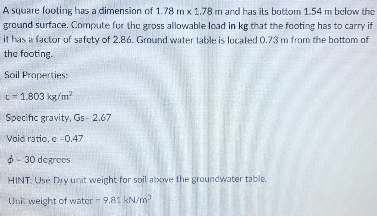 A square footing has a dimension of 1.78 m x 1.78 m and has its bottom 1.54 m below the
ground surface. Compute for the gross allowable load in kg that the footing has to carry if
it has a factor of safety of 2.86. Ground water table is located 0.73 m from the bottom of
the footing.
Soil Properties:
c = 1,803 kg/m?
Specific gravity, Gs= 2.67
Void ratio, e =0.47
- 30 degrees
HINT: Use Dry unit weight for soil above the groundwater table.
Unit weight of water
9.81 kN/m
