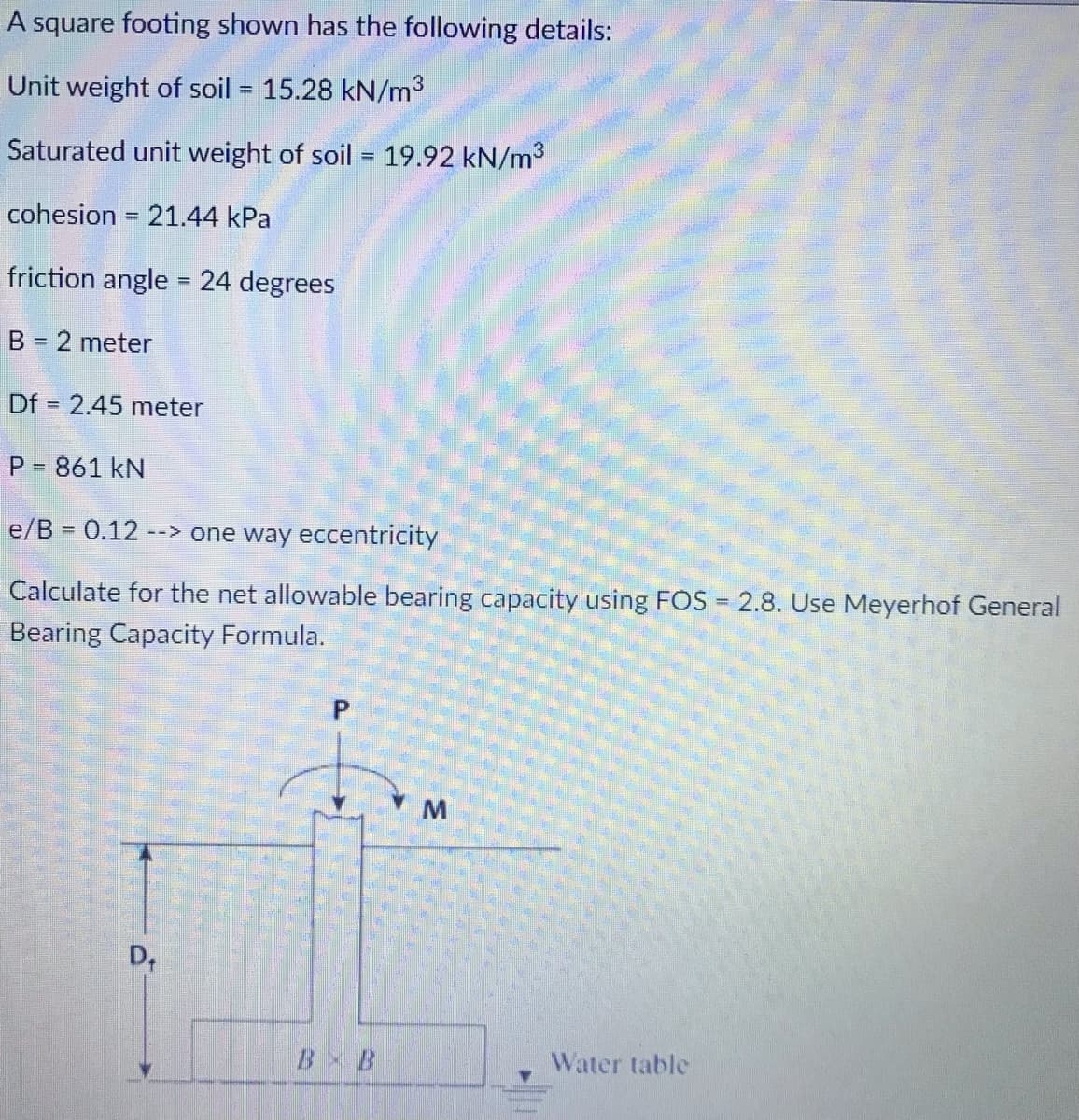 A square footing shown has the following details:
Unit weight of soil = 15.28 kN/m3
Saturated unit weight of soil = 19.92 kN/m3
cohesion = 21.44 kPa
%3D
friction angle = 24 degrees
%3D
B = 2 meter
Df = 2.45 meter
P = 861 kN
e/B = 0.12
--> one way eccentricity
Calculate for the net allowable bearing capacity using FOS = 2.8. Use Meyerhof General
Bearing Capacity Formula.
D,
B B
Water table
