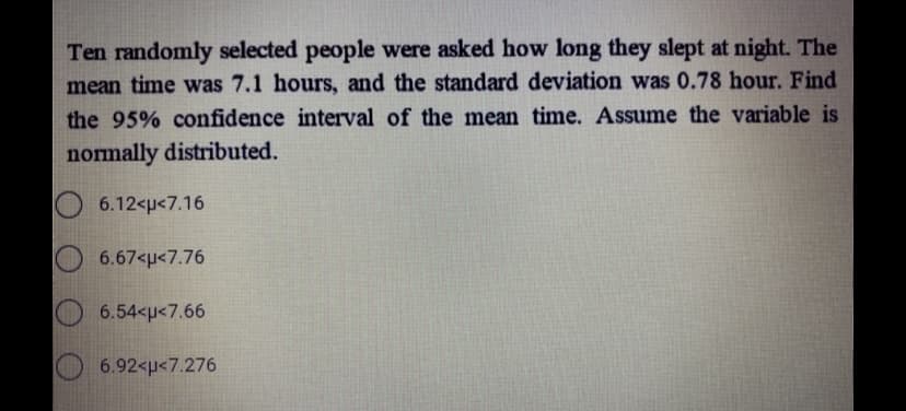 Ten randomly selected people were asked how long they slept at night. The
mean time was 7.1 hours, and the standard deviation was 0.78 hour. Find
the 95% confidence interval of the mean time. Assume the variable is
normally distributed.
6.12<p<7.16
6.67<p<7.76
6.54<p<7.66
6.92<u<7.276
