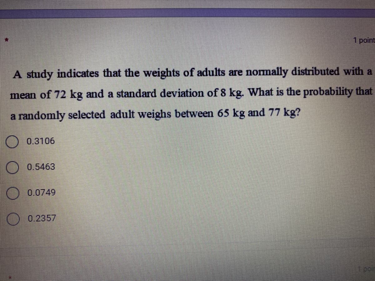 1 point
A study indicates that the weights of adults are normally distributed with a
mean of 72 kg and a standard deviation of 8 kg. What is the probability that
a randomly selected adult weighs between 65 kg and 77 kg?
) 0.3106
O 0.5463
O 0.0749
0.2357
pair
